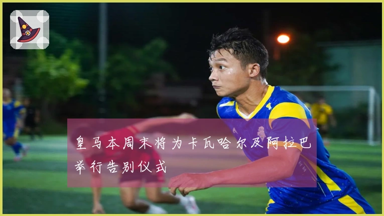 皇马本周末将为卡瓦哈尔及阿拉巴举行告别仪式