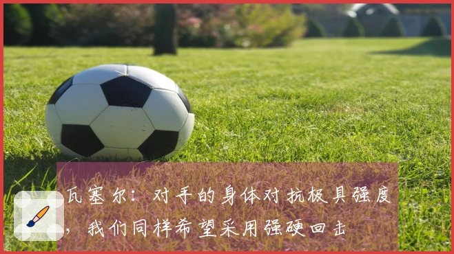 瓦塞尔:对手的身体对抗极具强度,我们同样希望采用强硬回击