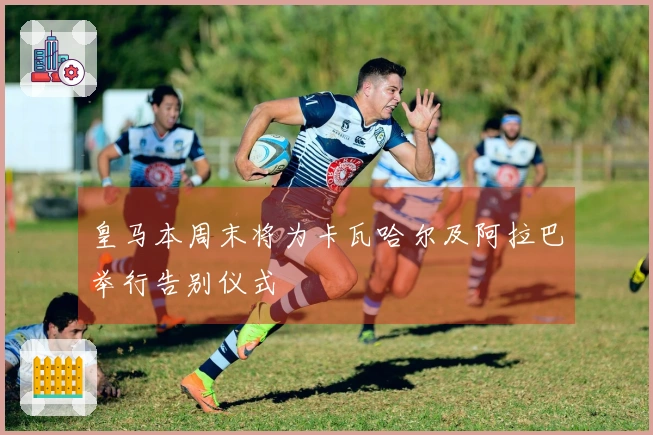 皇马本周末将为卡瓦哈尔及阿拉巴举行告别仪式