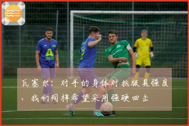 瓦塞尔：对手的身体对抗极具强度，我们同样希望采用强硬回击